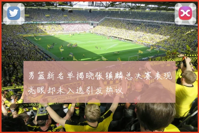 男篮新名单揭晓张镇麟总决赛表现亮眼却未入选引发热议
