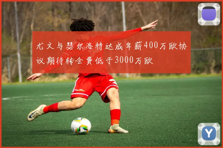 尤文与瑟尔洛特达成年薪400万欧协议期待转会费低于3000万欧