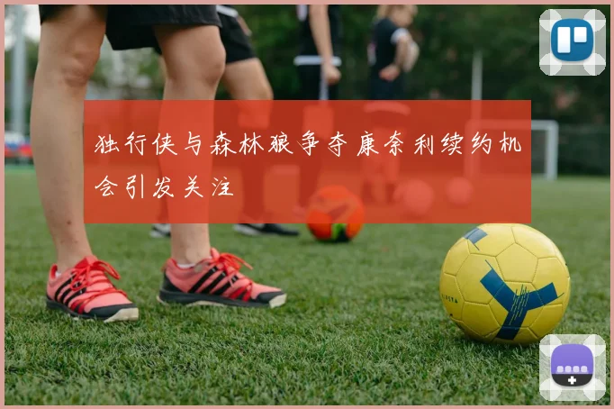 独行侠与森林狼争夺康奈利续约机会引发关注