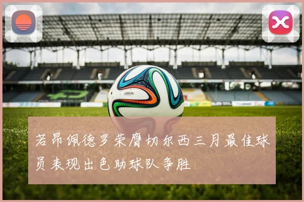 若昂佩德罗荣膺切尔西三月最佳球员表现出色助球队争胜