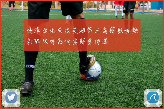 德泽尔比或成英超第三高薪教练热刺降级将影响其薪资待遇