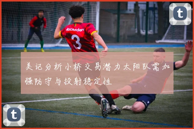 美记分析小桥交易潜力太阳队需加强防守与投射稳定性