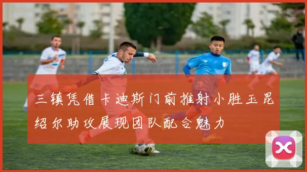 三镇凭借卡迪斯门前推射小胜玉昆绍尔助攻展现团队配合魅力
