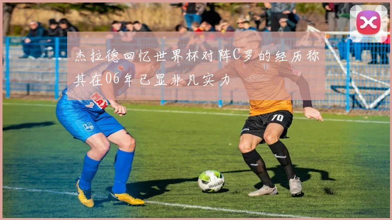 杰拉德回忆世界杯对阵C罗的经历称其在06年已显非凡实力
