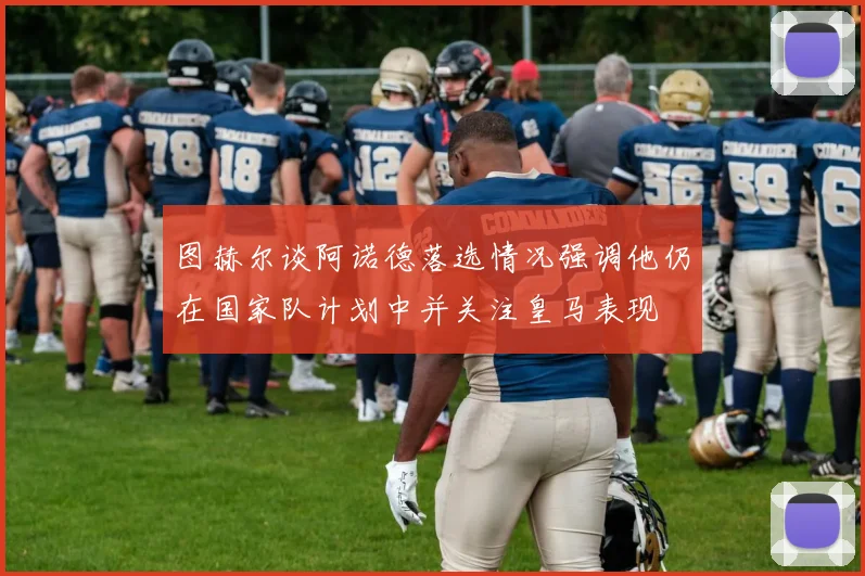 图赫尔谈阿诺德落选情况强调他仍在国家队计划中并关注皇马表现