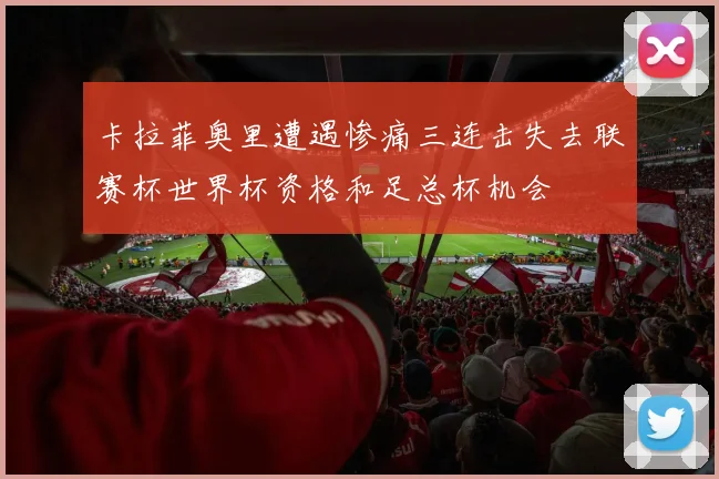 卡拉菲奥里遭遇惨痛三连击失去联赛杯世界杯资格和足总杯机会