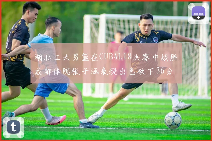 湖北工大男篮在CUBAL18决赛中战胜成都体院张子涵表现出色砍下36分6篮板