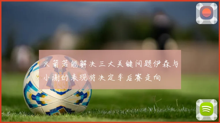 火箭若能解决三大关键问题伊森与小谢的表现将决定季后赛走向