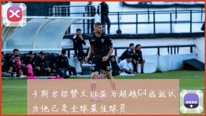 卡斯尔称赞文班亚马超越G4成就认为他已是全球最佳球员