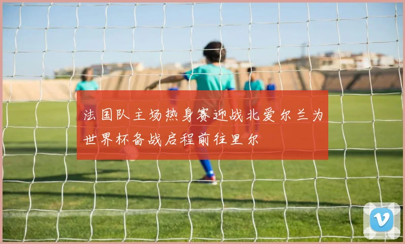 法国队主场热身赛迎战北爱尔兰为世界杯备战启程前往里尔