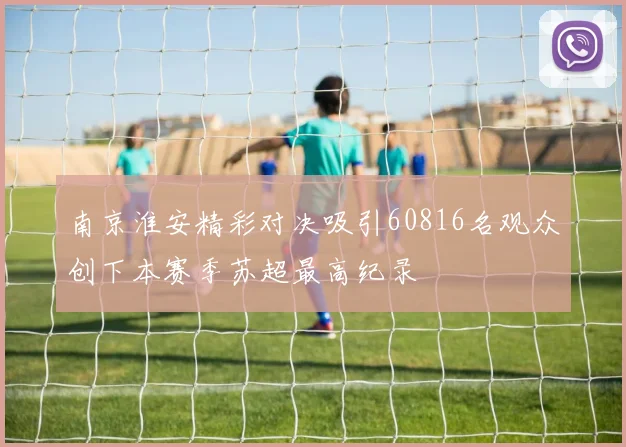 南京淮安精彩对决吸引60816名观众创下本赛季苏超最高纪录