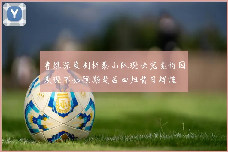 鲁媒深度剖析泰山队现状究竟何因表现不如预期是否回归昔日辉煌